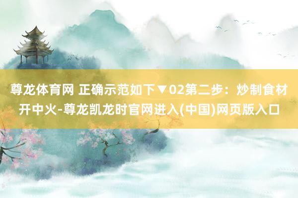 尊龙体育网 正确示范如下▼02第二步：炒制食材开中火-尊龙凯龙时官网进入(中国)网页版入口