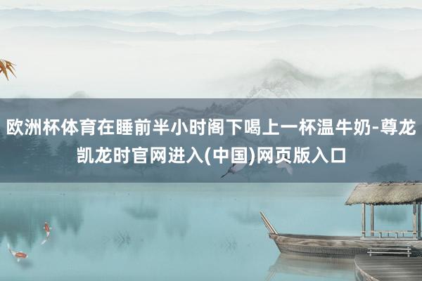 欧洲杯体育在睡前半小时阁下喝上一杯温牛奶-尊龙凯龙时官网进入(中国)网页版入口