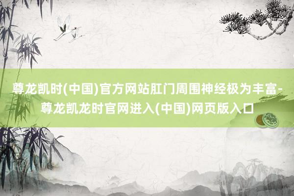 尊龙凯时(中国)官方网站肛门周围神经极为丰富-尊龙凯龙时官网进入(中国)网页版入口