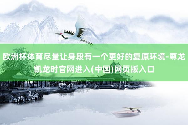 欧洲杯体育尽量让身段有一个更好的复原环境-尊龙凯龙时官网进入(中国)网页版入口