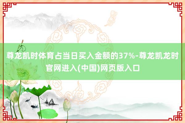 尊龙凯时体育占当日买入金额的37%-尊龙凯龙时官网进入(中国)网页版入口
