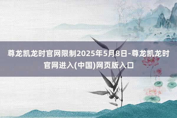 尊龙凯龙时官网限制2025年5月8日-尊龙凯龙时官网进入(中国)网页版入口