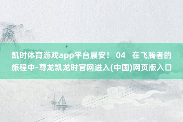 凯时体育游戏app平台晨安！ 04   在飞腾者的旅程中-尊龙凯龙时官网进入(中国)网页版入口