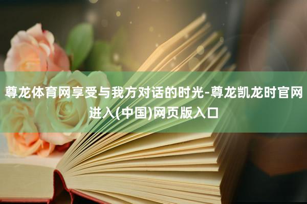 尊龙体育网享受与我方对话的时光-尊龙凯龙时官网进入(中国)网页版入口