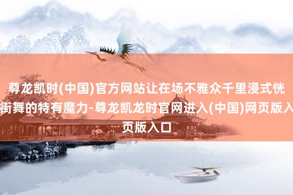 尊龙凯时(中国)官方网站让在场不雅众千里浸式恍悟街舞的特有魔力-尊龙凯龙时官网进入(中国)网页版入口