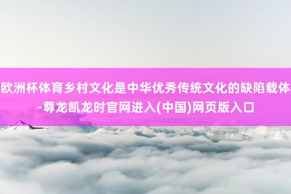欧洲杯体育乡村文化是中华优秀传统文化的缺陷载体-尊龙凯龙时官网进入(中国)网页版入口