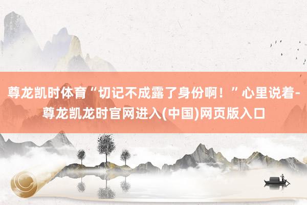 尊龙凯时体育“切记不成露了身份啊！”心里说着-尊龙凯龙时官网进入(中国)网页版入口