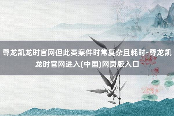 尊龙凯龙时官网但此类案件时常复杂且耗时-尊龙凯龙时官网进入(中国)网页版入口