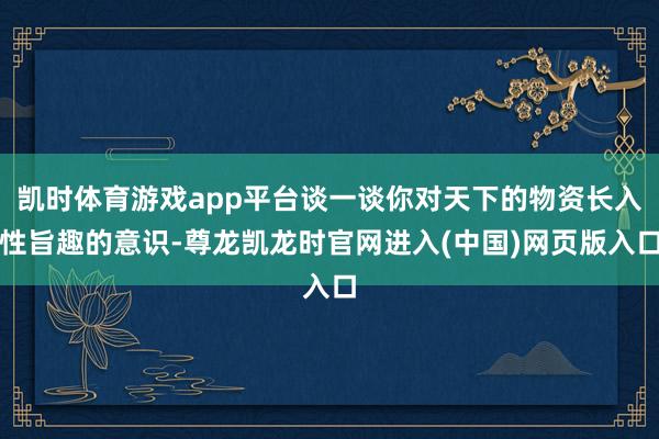 凯时体育游戏app平台谈一谈你对天下的物资长入性旨趣的意识-尊龙凯龙时官网进入(中国)网页版入口
