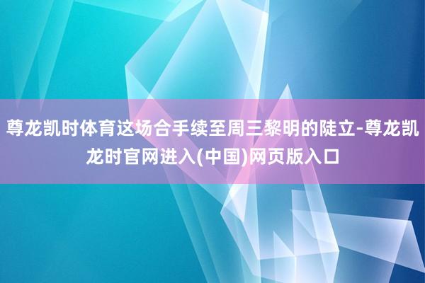 尊龙凯时体育这场合手续至周三黎明的陡立-尊龙凯龙时官网进入(中国)网页版入口