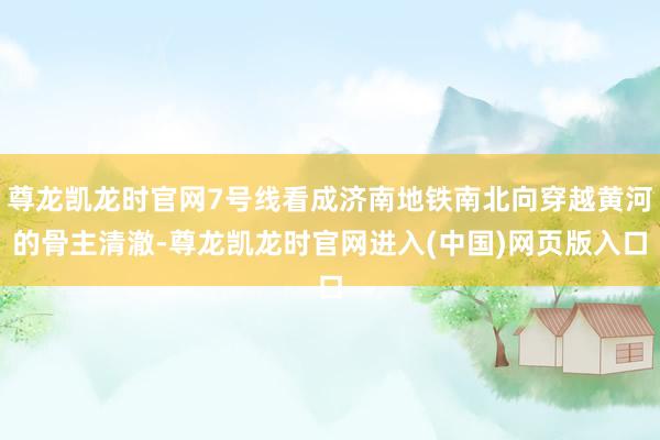 尊龙凯龙时官网7号线看成济南地铁南北向穿越黄河的骨主清澈-尊龙凯龙时官网进入(中国)网页版入口
