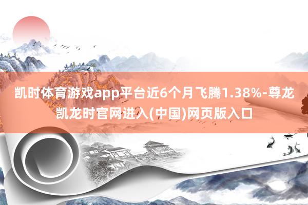 凯时体育游戏app平台近6个月飞腾1.38%-尊龙凯龙时官网进入(中国)网页版入口