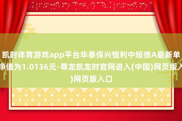 凯时体育游戏app平台华泰保兴恒利中短债A最新单元净值为1.0136元-尊龙凯龙时官网进入(中国)网页版入口