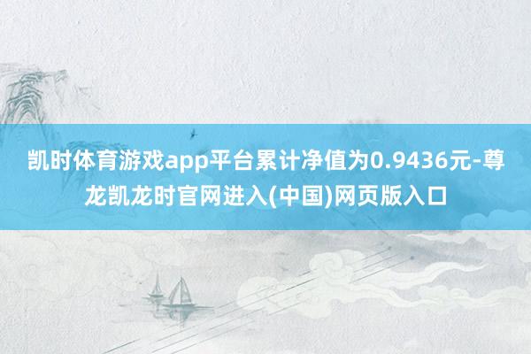 凯时体育游戏app平台累计净值为0.9436元-尊龙凯龙时官网进入(中国)网页版入口