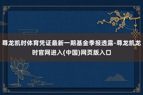 尊龙凯时体育凭证最新一期基金季报透露-尊龙凯龙时官网进入(中国)网页版入口