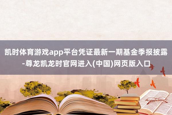 凯时体育游戏app平台凭证最新一期基金季报披露-尊龙凯龙时官网进入(中国)网页版入口