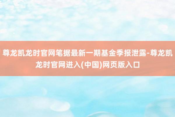 尊龙凯龙时官网笔据最新一期基金季报泄露-尊龙凯龙时官网进入(中国)网页版入口