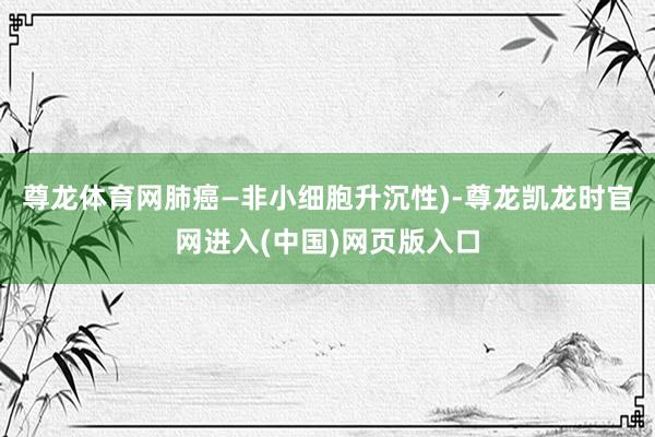 尊龙体育网肺癌—非小细胞升沉性)-尊龙凯龙时官网进入(中国)网页版入口