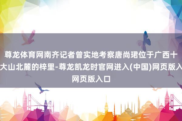 尊龙体育网南齐记者曾实地考察唐尚珺位于广西十万大山北麓的梓里-尊龙凯龙时官网进入(中国)网页版入口