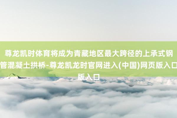 尊龙凯时体育将成为青藏地区最大跨径的上承式钢管混凝土拱桥-尊龙凯龙时官网进入(中国)网页版入口