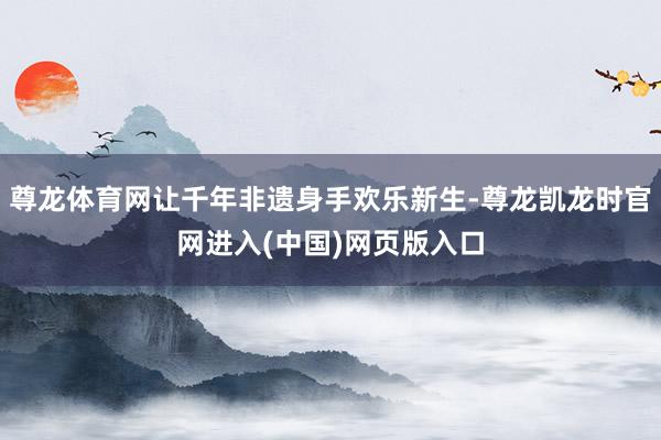 尊龙体育网让千年非遗身手欢乐新生-尊龙凯龙时官网进入(中国)网页版入口