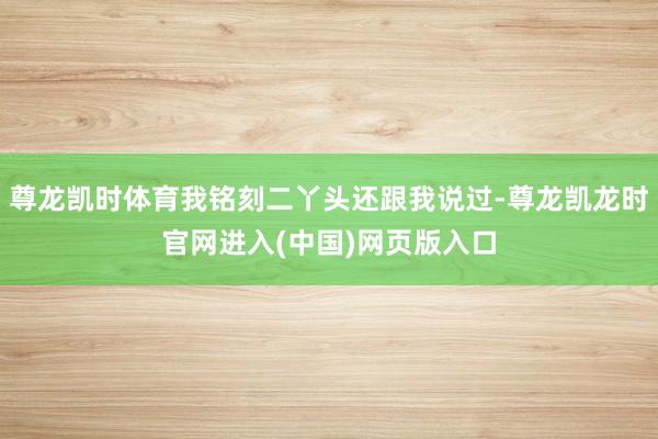 尊龙凯时体育我铭刻二丫头还跟我说过-尊龙凯龙时官网进入(中国)网页版入口