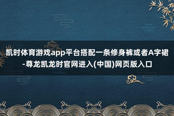 凯时体育游戏app平台搭配一条修身裤或者A字裙-尊龙凯龙时官网进入(中国)网页版入口