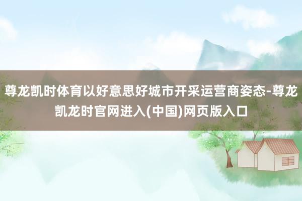 尊龙凯时体育以好意思好城市开采运营商姿态-尊龙凯龙时官网进入(中国)网页版入口