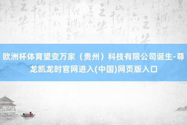 欧洲杯体育望变万家（贵州）科技有限公司诞生-尊龙凯龙时官网进入(中国)网页版入口