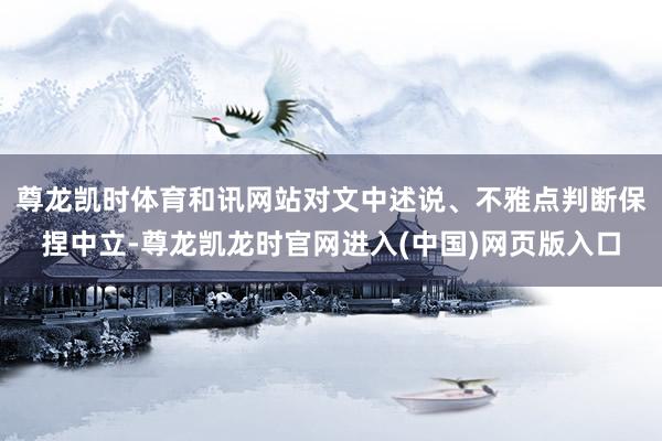 尊龙凯时体育和讯网站对文中述说、不雅点判断保捏中立-尊龙凯龙时官网进入(中国)网页版入口