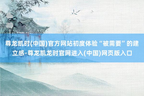 尊龙凯时(中国)官方网站初度体验“被需要”的建立感-尊龙凯龙时官网进入(中国)网页版入口