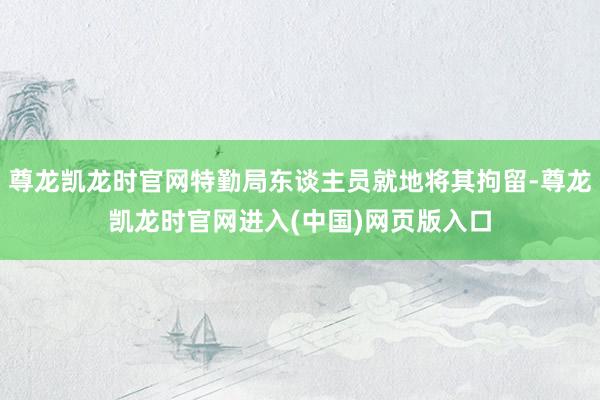 尊龙凯龙时官网特勤局东谈主员就地将其拘留-尊龙凯龙时官网进入(中国)网页版入口