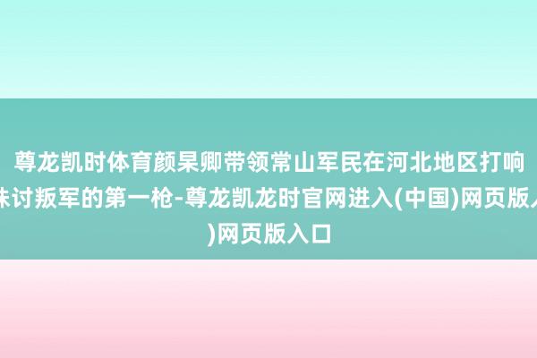尊龙凯时体育颜杲卿带领常山军民在河北地区打响了诛讨叛军的第一枪-尊龙凯龙时官网进入(中国)网页版入口