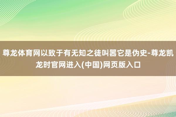 尊龙体育网以致于有无知之徒叫嚣它是伪史-尊龙凯龙时官网进入(中国)网页版入口