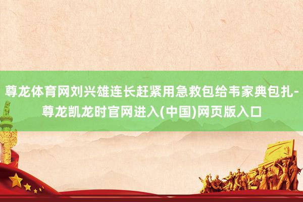 尊龙体育网刘兴雄连长赶紧用急救包给韦家典包扎-尊龙凯龙时官网进入(中国)网页版入口