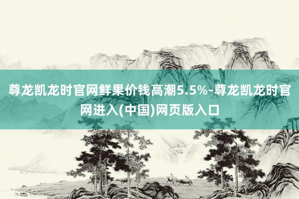 尊龙凯龙时官网鲜果价钱高潮5.5%-尊龙凯龙时官网进入(中国)网页版入口