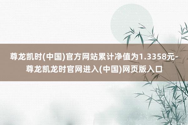 尊龙凯时(中国)官方网站累计净值为1.3358元-尊龙凯龙时官网进入(中国)网页版入口
