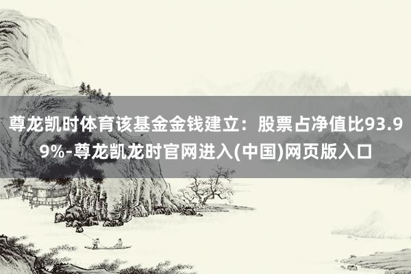 尊龙凯时体育该基金金钱建立：股票占净值比93.99%-尊龙凯龙时官网进入(中国)网页版入口
