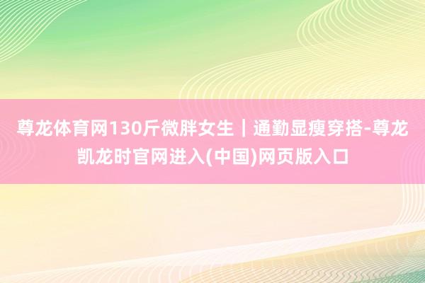 尊龙体育网130斤微胖女生｜通勤显瘦穿搭-尊龙凯龙时官网进入(中国)网页版入口