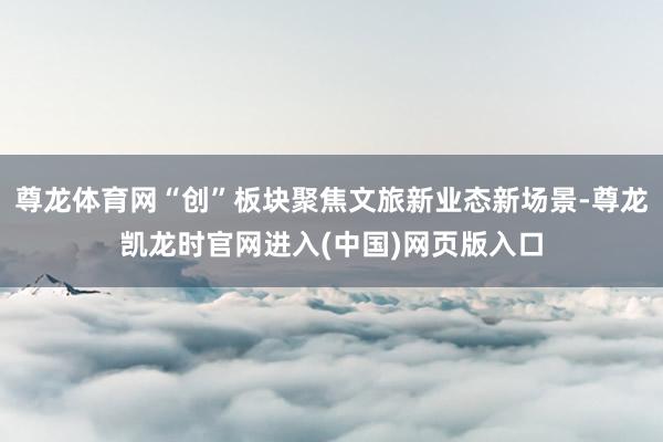 尊龙体育网“创”板块聚焦文旅新业态新场景-尊龙凯龙时官网进入(中国)网页版入口