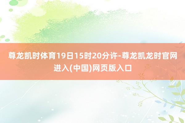 尊龙凯时体育19日15时20分许-尊龙凯龙时官网进入(中国)网页版入口