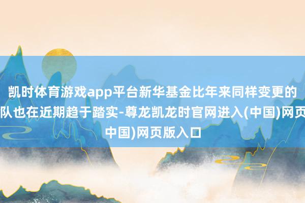 凯时体育游戏app平台新华基金比年来同样变更的高管团队也在近期趋于踏实-尊龙凯龙时官网进入(中国)网页版入口
