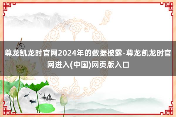 尊龙凯龙时官网2024年的数据披露-尊龙凯龙时官网进入(中国)网页版入口