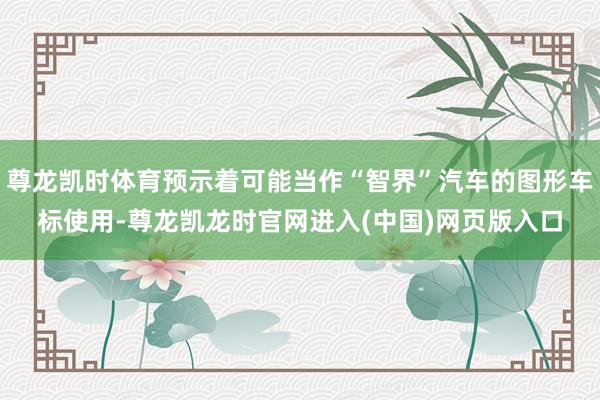 尊龙凯时体育预示着可能当作“智界”汽车的图形车标使用-尊龙凯龙时官网进入(中国)网页版入口