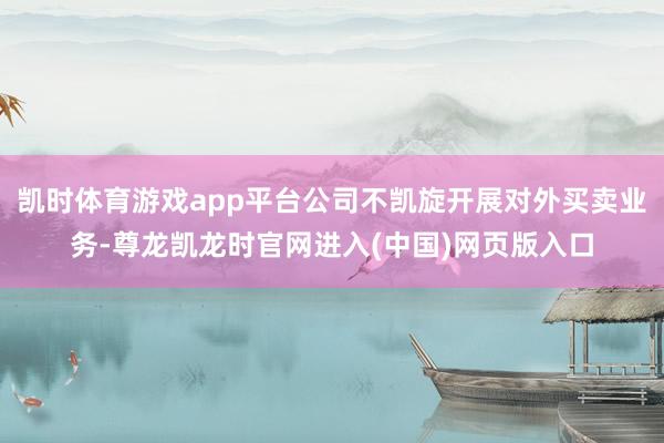 凯时体育游戏app平台公司不凯旋开展对外买卖业务-尊龙凯龙时官网进入(中国)网页版入口