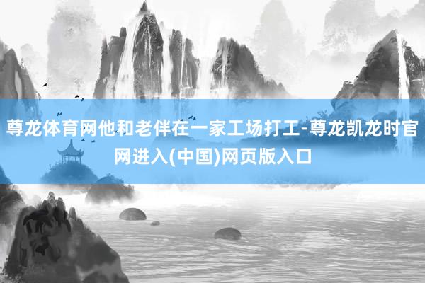 尊龙体育网他和老伴在一家工场打工-尊龙凯龙时官网进入(中国)网页版入口