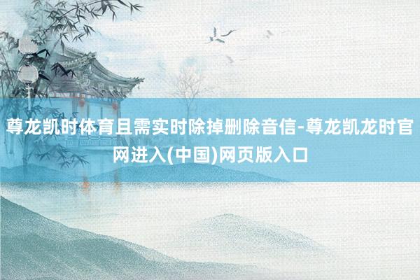 尊龙凯时体育且需实时除掉删除音信-尊龙凯龙时官网进入(中国)网页版入口