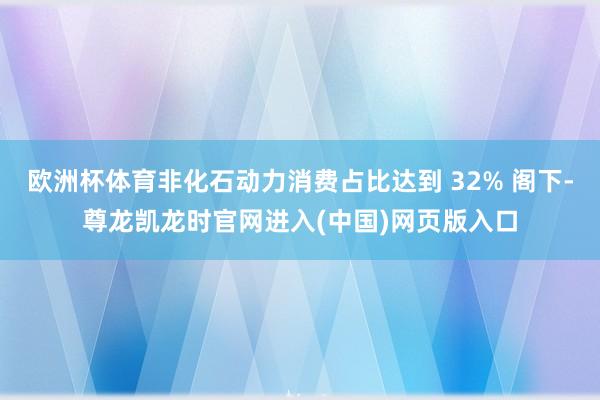 欧洲杯体育非化石动力消费占比达到 32% 阁下-尊龙凯龙时官网进入(中国)网页版入口
