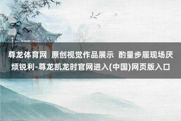 尊龙体育网  原创视觉作品展示  酌量步履现场厌烦锐利-尊龙凯龙时官网进入(中国)网页版入口
