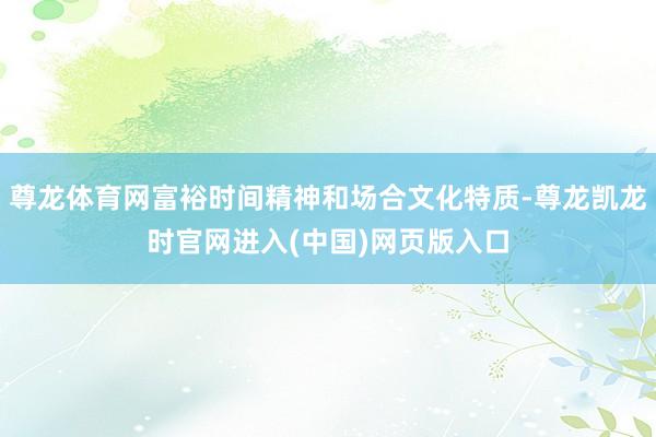 尊龙体育网富裕时间精神和场合文化特质-尊龙凯龙时官网进入(中国)网页版入口